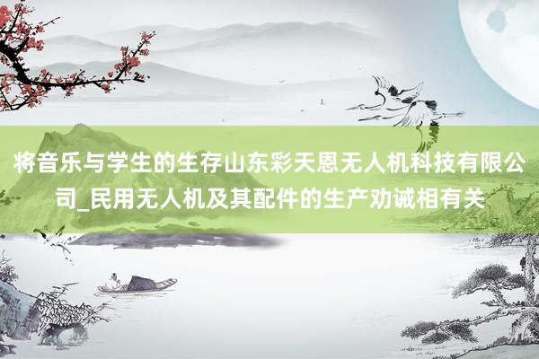将音乐与学生的生存山东彩天恩无人机科技有限公司_民用无人机及其配件的生产劝诫相有关